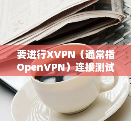 要进行XVPN（通常指OpenVPN）连接测试，您可以按照以下步骤进行