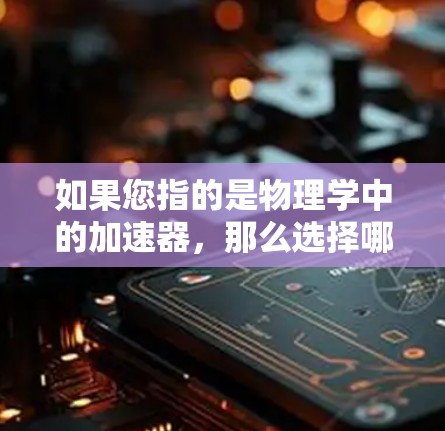 如果您指的是物理学中的加速器,那么选择哪种加速器取决于您的具体需求。常见的加速器有以下几种 如果您指的是物理学中的加速器,那么选择哪种加速器取决于您的具体需求。常见的加速器有以下几种