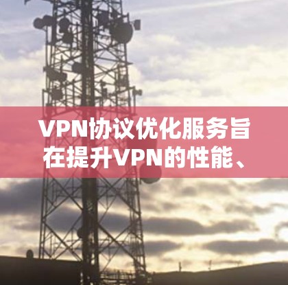 VPN协议优化服务旨在提升VPN的性能、安全性和用户体验，以下是其主要优化点的详细阐述