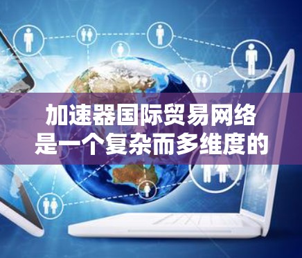 加速器国际贸易网络是一个复杂而多维度的体系，旨在帮助企业在国际贸易中提高效率、降低成本并扩大市场。以下是对这一网络的详细分析和总结