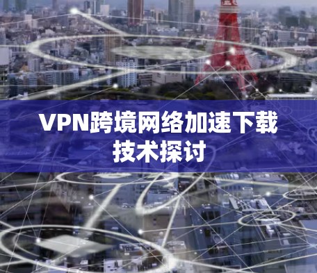 VPN跨境网络加速下载技术探讨 VPN跨境网络加速下载技术探讨
