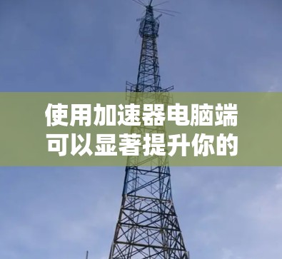使用加速器电脑端可以显著提升你的网速和应用性能,下面是详细的使用步骤 使用加速器电脑端可以显著提升你的网速和应用性能,下面是详细的使用步骤