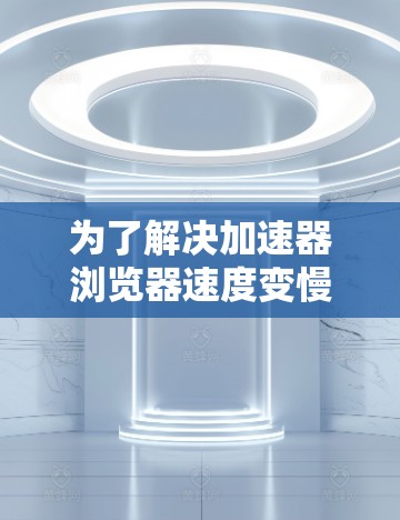 为了解决加速器浏览器速度变慢的问题，可以按照以下步骤进行排查和优化