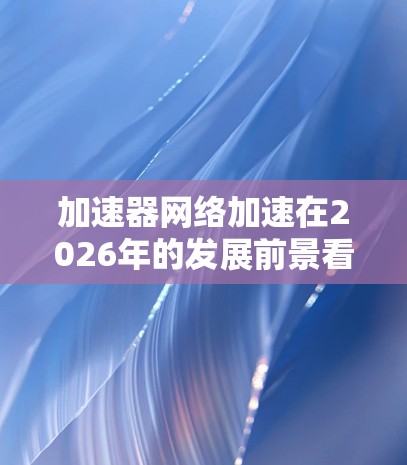 加速器网络加速在2026年的发展前景看似广阔，以下是对该领域的深入分析