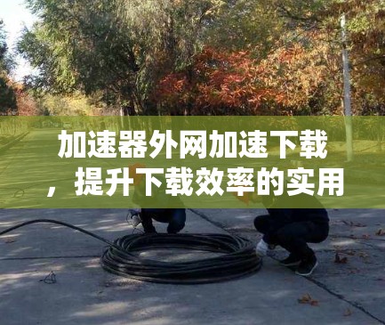 加速器外网加速下载,提升下载效率的实用解决方案 加速器外网加速下载,提升下载效率的实用解决方案