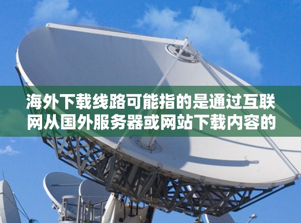 海外下载线路可能指的是通过互联网从国外服务器或网站下载内容的方法，例如视频、软件、文档等。以下是一些常见的海外下载线路方法和注意事项