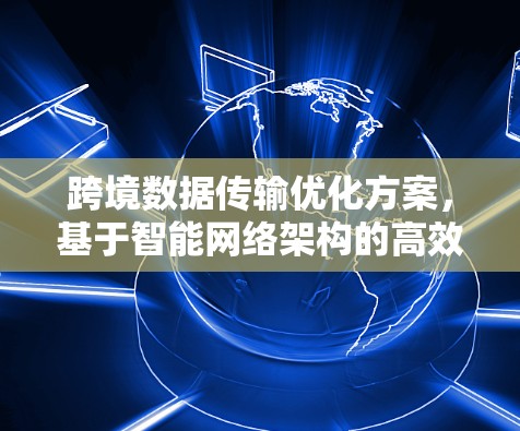 跨境数据传输优化方案,基于智能网络架构的高效解决方案 跨境数据传输优化方案,基于智能网络架构的高效解决方案