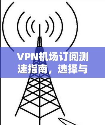VPN机场订阅测速指南，选择与优化方法