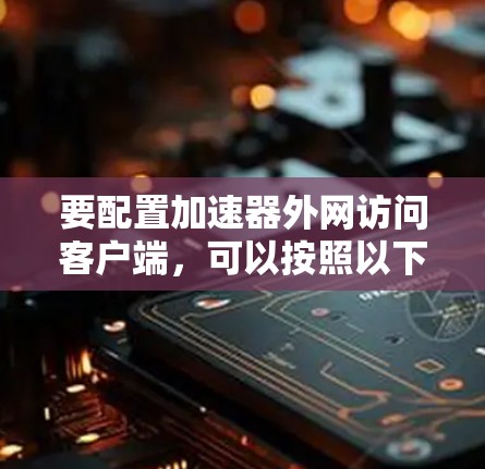 要配置加速器外网访问客户端，可以按照以下步骤进行
