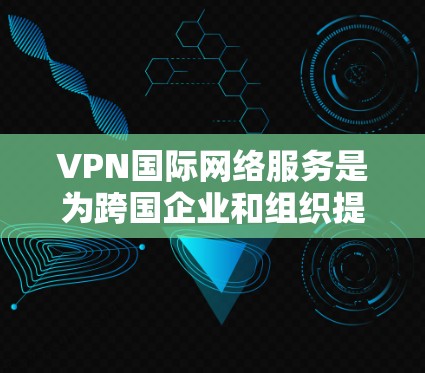 VPN国际网络服务是为跨国企业和组织提供全球网络连接的关键解决方案。以下是对VPN国际网络服务的详细分析和总结