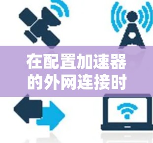 在配置加速器的外网连接时,可以按照以下步骤进行 在配置加速器的外网连接时,可以按照以下步骤进行