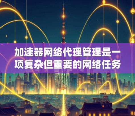 加速器网络代理管理是一项复杂但重要的网络任务，涉及多个方面的知识和技能。以下是对该主题的系统性总结