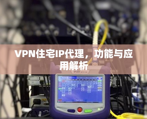 VPN住宅IP代理,功能与应用解析 VPN住宅IP代理,功能与应用解析
