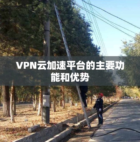 VPN云加速平台的主要功能和优势