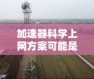 加速器科学上网方案可能是指在加速器实验或相关科学研究中如何利用网络资源进行数据获取、分析或共享的方案。以下是一些可能的方向和建议,供您参考 加速器科学上网方案可能是指在加速器实验或相关科学研究中如何利用网络资源进行数据获取、分析或共享的方案。以下是一些可能的方向和建议,供您参考
