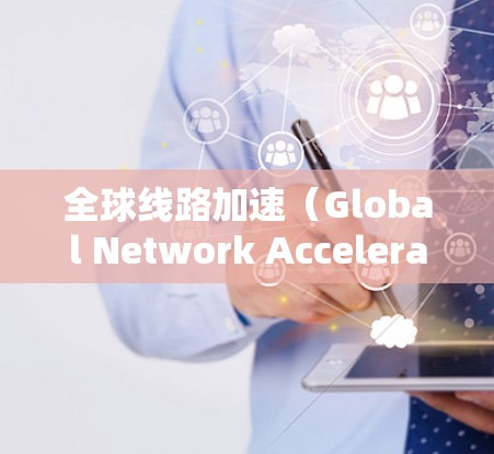 全球线路加速（Global Network Acceleration）可能指的是在数据传输、计算或粒子加速领域实现加速，涵盖全球范围内的资源协同。以下是对该概念的详细分析