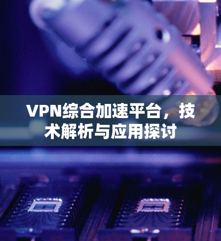 VPN综合加速平台,技术解析与应用探讨 VPN综合加速平台,技术解析与应用探讨