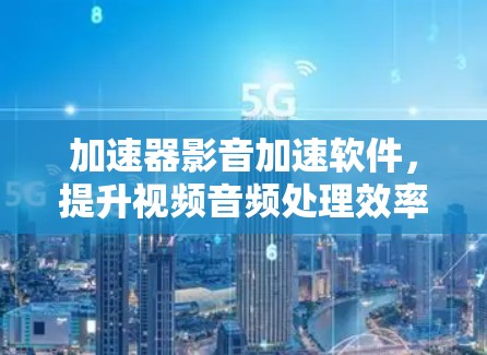 加速器影音加速软件,提升视频音频处理效率的秘密 加速器影音加速软件,提升视频音频处理效率的秘密