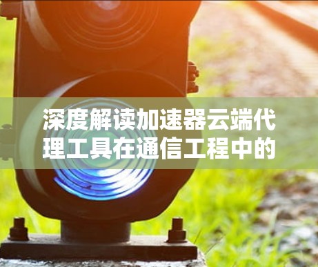 深度解读加速器云端代理工具在通信工程中的应用价值 深度解读加速器云端代理工具在通信工程中的应用价值