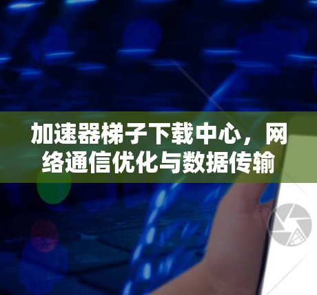 加速器梯子下载中心,网络通信优化与数据传输效率提升 加速器梯子下载中心,网络通信优化与数据传输效率提升