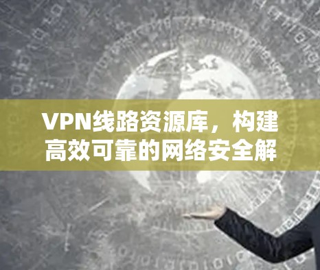 VPN线路资源库,构建高效可靠的网络安全解决方案 VPN线路资源库,构建高效可靠的网络安全解决方案