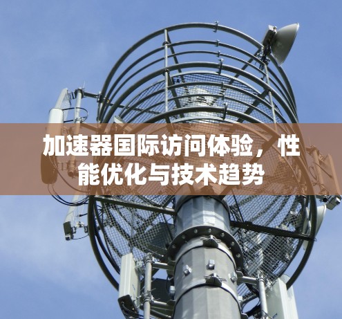 加速器国际访问体验,性能优化与技术趋势 加速器国际访问体验,性能优化与技术趋势