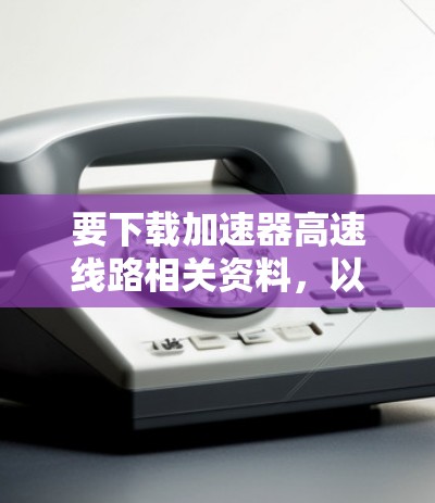 要下载加速器高速线路相关资料,以下是一些建议和步骤 要下载加速器高速线路相关资料,以下是一些建议和步骤