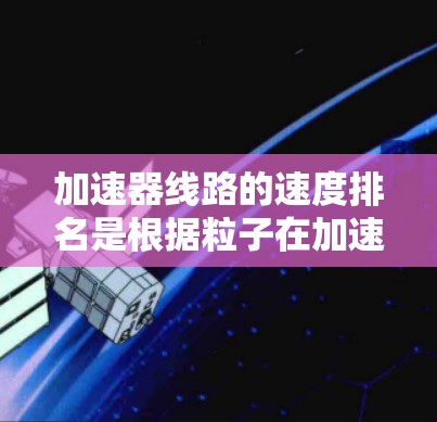 加速器线路的速度排名是根据粒子在加速过程中达到最高速度的情况来进行的。以下是各类型加速器的速度排名 加速器线路的速度排名是根据粒子在加速过程中达到最高速度的情况来进行的。以下是各类型加速器的速度排名
