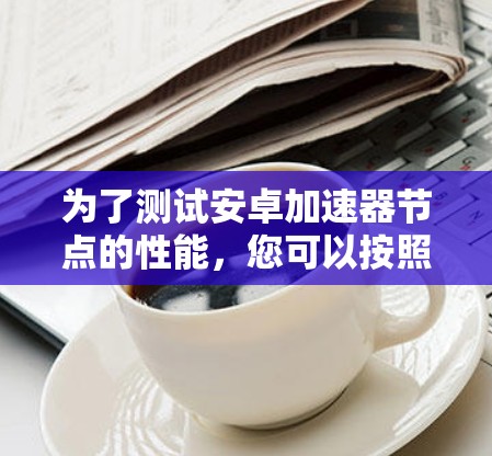 为了测试安卓加速器节点的性能,您可以按照以下步骤进行 为了测试安卓加速器节点的性能,您可以按照以下步骤进行