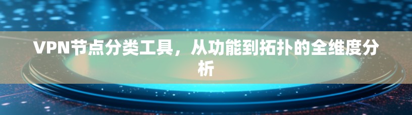 VPN节点分类工具,从功能到拓扑的全维度分析 VPN节点分类工具,从功能到拓扑的全维度分析