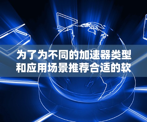 为了为不同的加速器类型和应用场景推荐合适的软件工具,可以按照以下分类进行 为了为不同的加速器类型和应用场景推荐合适的软件工具,可以按照以下分类进行