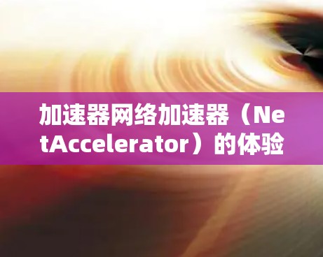 加速器网络加速器(NetAccelerator)的体验可以从以下几个方面进行总结 加速器网络加速器(NetAccelerator)的体验可以从以下几个方面进行总结