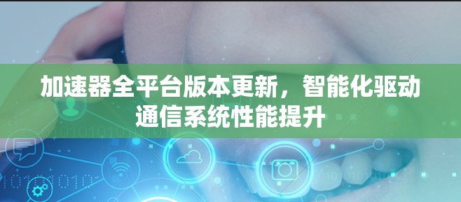 加速器全平台版本更新,智能化驱动通信系统性能提升 加速器全平台版本更新,智能化驱动通信系统性能提升