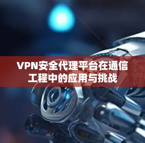 VPN安全代理平台在通信工程中的应用与挑战 VPN安全代理平台在通信工程中的应用与挑战