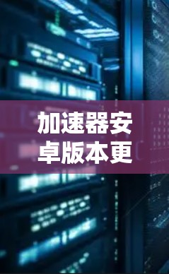 加速器安卓版本更新,性能与功能的双重提升 加速器安卓版本更新,性能与功能的双重提升