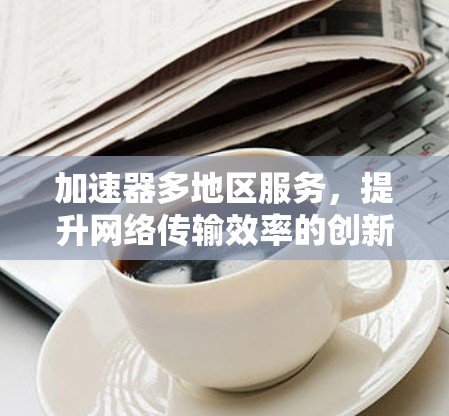 加速器多地区服务,提升网络传输效率的创新方案 加速器多地区服务,提升网络传输效率的创新方案