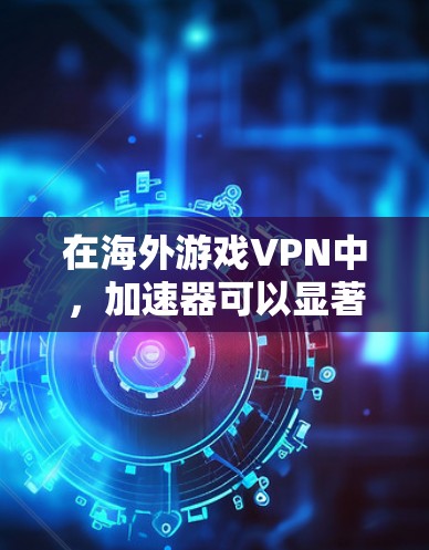 在海外游戏VPN中，加速器可以显著提升用户的网络性能和游戏体验。以下是加速器在此应用中的具体作用和优势