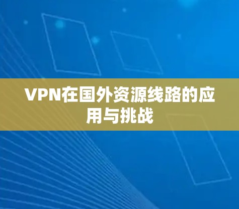 VPN在国外资源线路的应用与挑战 VPN在国外资源线路的应用与挑战