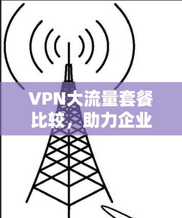 VPN大流量套餐比较,助力企业通信需求 VPN大流量套餐比较,助力企业通信需求