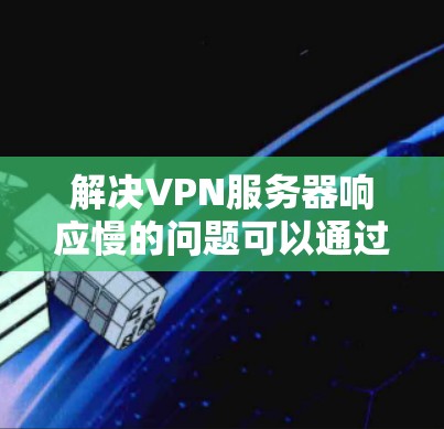 解决VPN服务器响应慢的问题可以通过以下步骤进行
