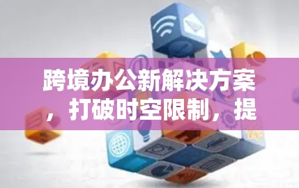 跨境办公新解决方案,打破时空限制,提升工作效率 跨境办公新解决方案,打破时空限制,提升工作效率