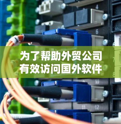 为了帮助外贸公司有效访问国外软件,以下是一些关键点和建议 为了帮助外贸公司有效访问国外软件,以下是一些关键点和建议