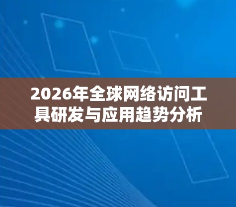 2026年全球网络访问工具研发与应用趋势分析 2026年全球网络访问工具研发与应用趋势分析