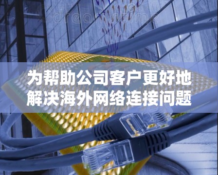 为帮助公司客户更好地解决<strong>海外网络</strong>连接问题，您可以提供以下几个方面的支持
