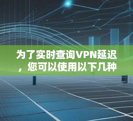为了实时查询VPN延迟，您可以使用以下几种工具，它们各具特色，适用于不同的需求和技术水平