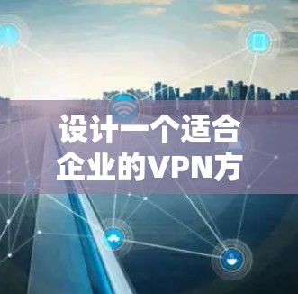 设计一个适合企业的VPN方案需要综合考虑多个因素，确保既能保障网络安全，又能满足企业的业务需求。以下是一个结构化的方案设计，供参考